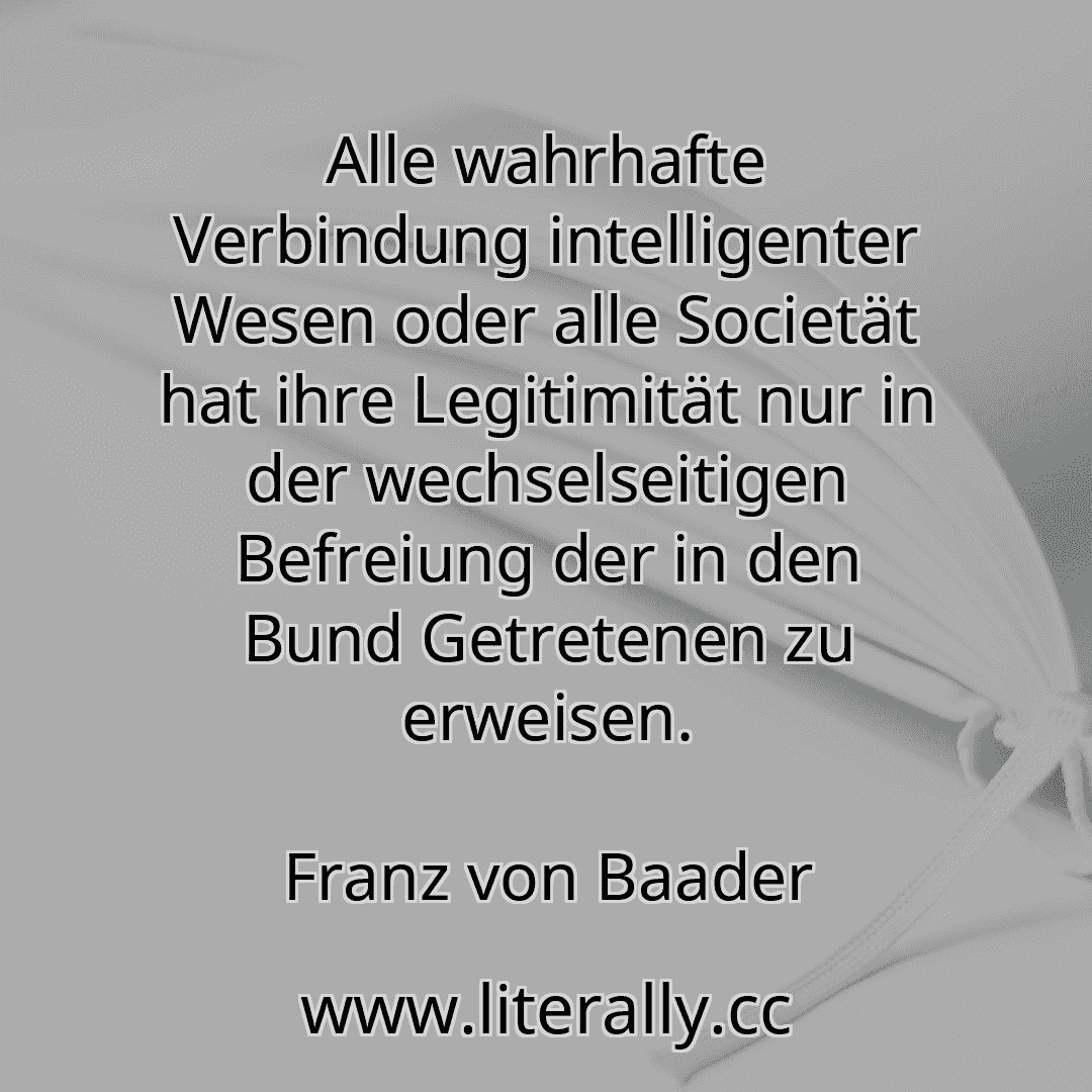 Alle wahrhafte Verbindung intelligenter Wesen oder alle Societät hat ihre Legitimität nur in der wechselseitigen Befreiung der in den Bund Getretenen zu erweisen.
Franz von Baader
