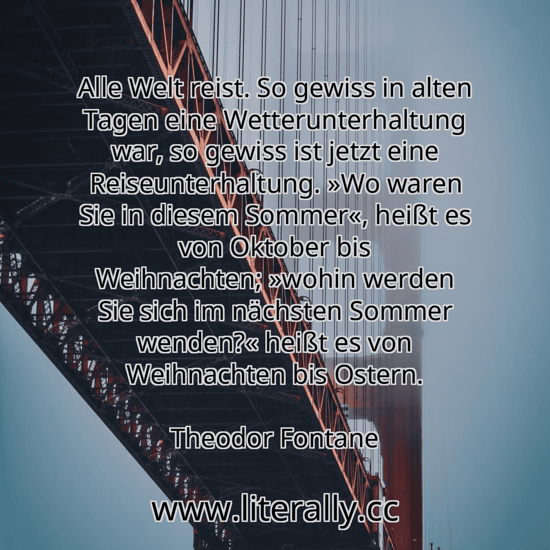 Alle Welt reist. So gewiss in alten Tagen eine Wetterunterhaltung war, so gewiss ist jetzt eine Reiseunterhaltung. »Wo waren Sie in diesem Sommer«, heißt es von Oktober bis Weihnachten; »wohin werden Sie sich im nächsten Sommer wenden?« heißt es von Weihnachten bis Ostern.
Theodor Fontane
