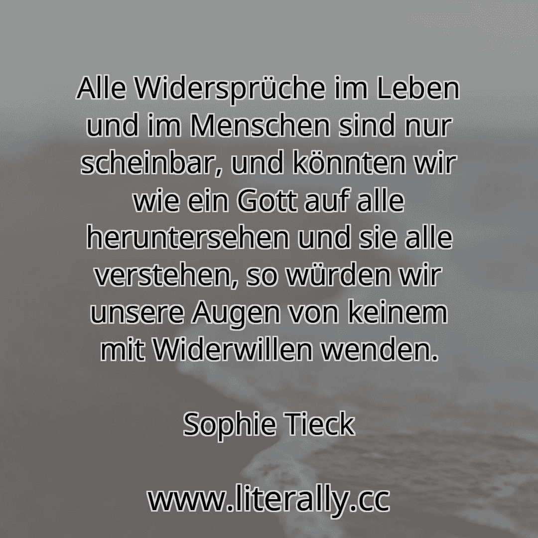 Alle Widersprüche im Leben und im Menschen sind nur scheinbar, und könnten wir wie ein Gott auf alle heruntersehen und sie alle verstehen, so würden wir unsere Augen von keinem mit Widerwillen wenden.
Sophie Tieck
