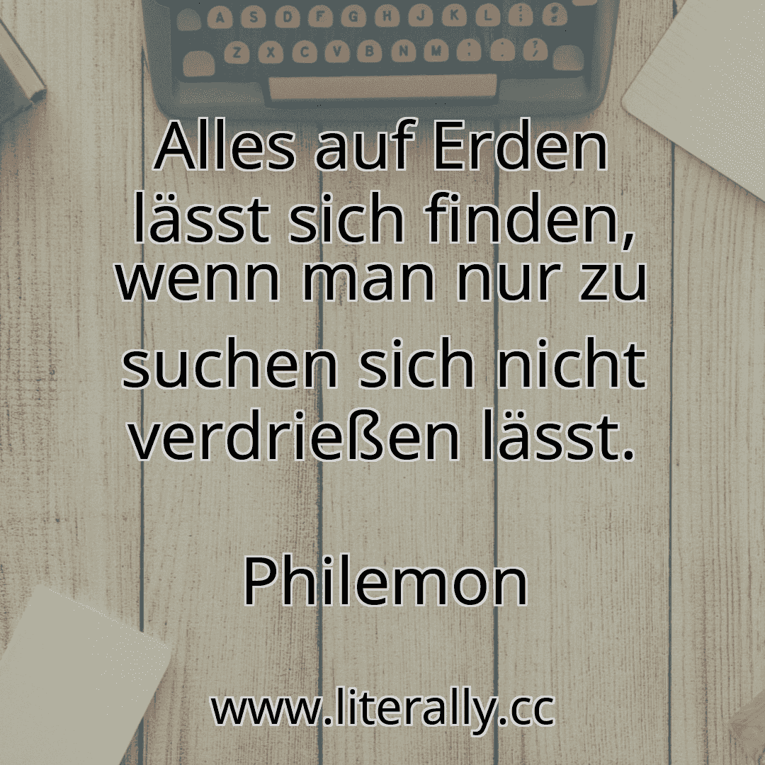Alles auf Erden lässt sich finden, wenn man nur zu suchen sich nicht verdrießen lässt.
Philemon

