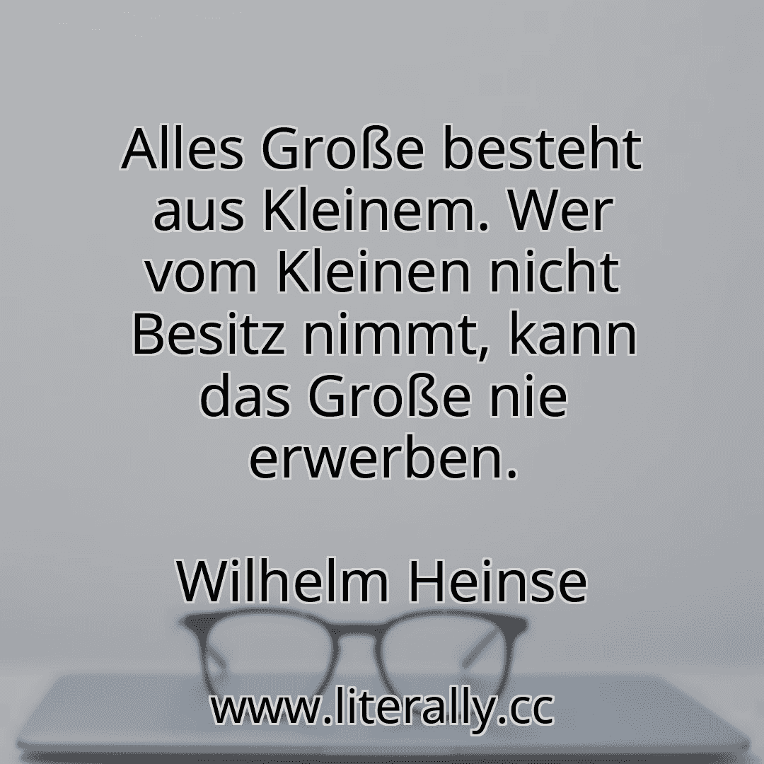 Alles Große besteht aus Kleinem. Wer vom Kleinen nicht Besitz nimmt, kann das Große nie erwerben.
Wilhelm Heinse
