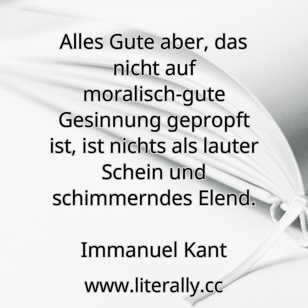 Alles Gute aber, das nicht auf moralisch-gute Gesinnung gepropft ist, ist nichts als lauter Schein und schimmerndes Elend.
Immanuel Kant
