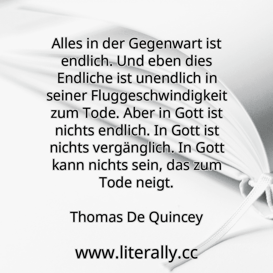 Alles in der Gegenwart ist endlich. Und eben dies Endliche ist unendlich in seiner Fluggeschwindigkeit zum Tode. Aber in Gott ist nichts endlich. In Gott ist nichts vergänglich. In Gott kann nichts sein, das zum Tode neigt.
Thomas De Quincey
