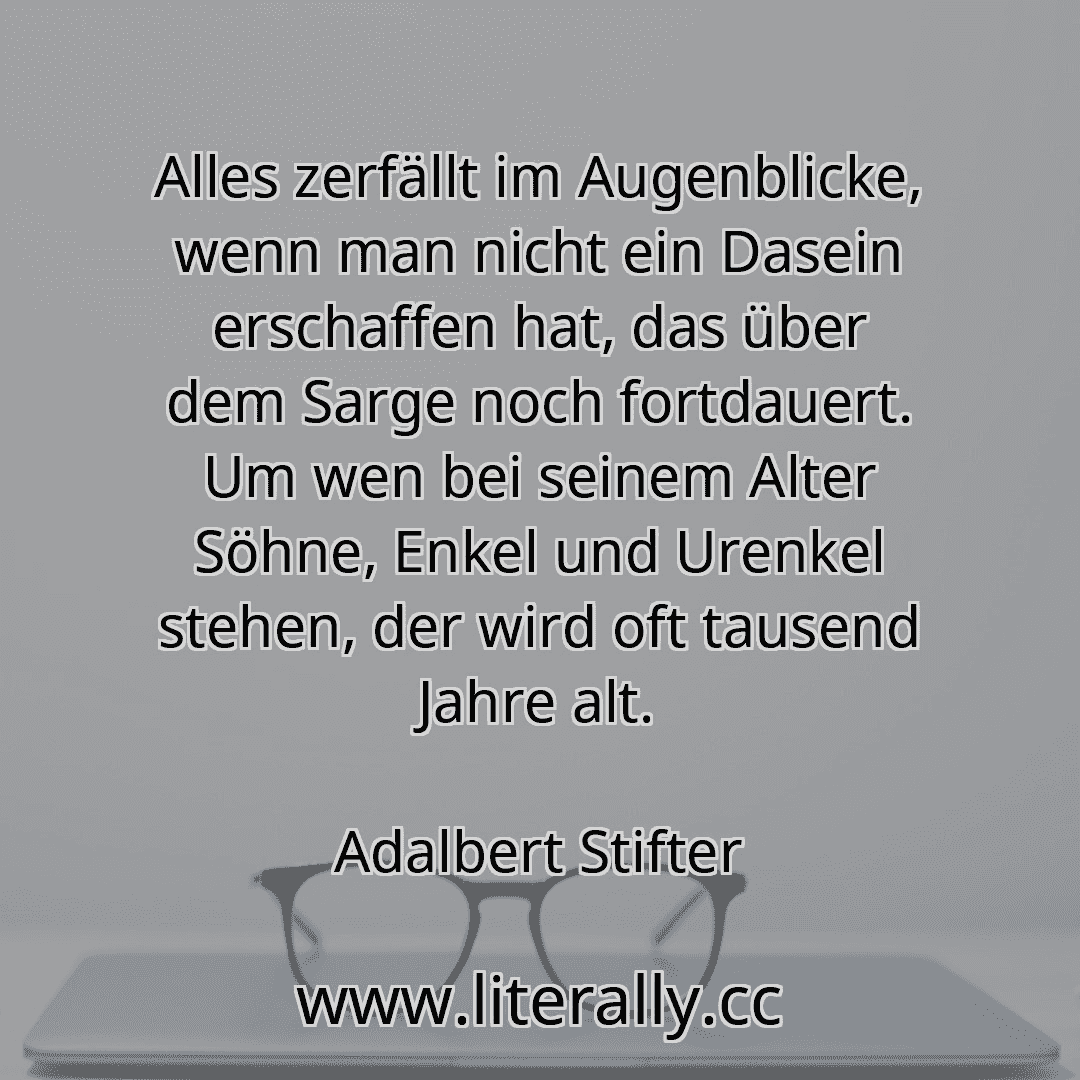 Alles zerfällt im Augenblicke, wenn man nicht ein Dasein erschaffen hat, das über dem Sarge noch fortdauert. Um wen bei seinem Alter Söhne, Enkel und Urenkel stehen, der wird oft tausend Jahre alt.
Adalbert Stifter
