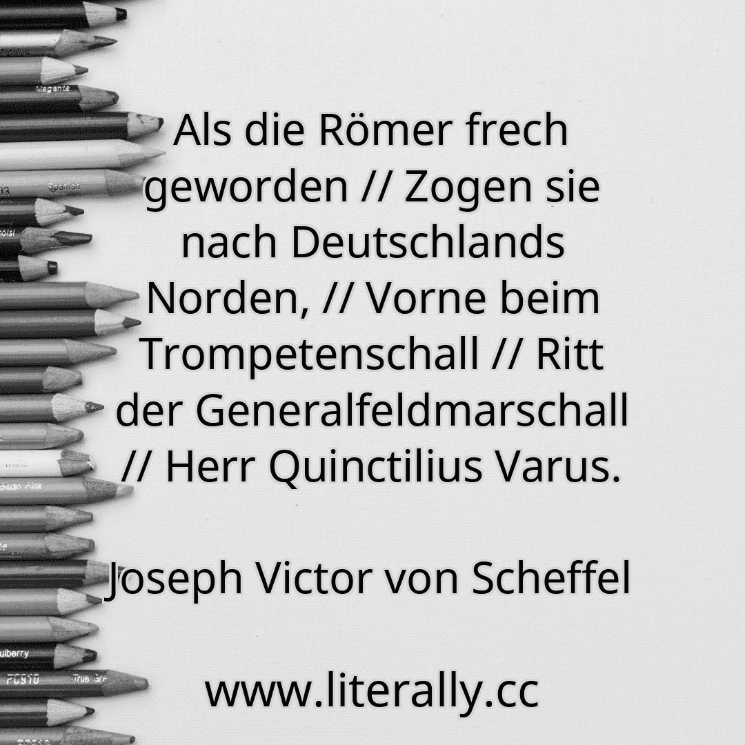Als die Römer frech geworden // Zogen sie nach Deutschlands Norden, // Vorne beim Trompetenschall // Ritt der Generalfeldmarschall // Herr Quinctilius Varus.
Joseph Victor von Scheffel
