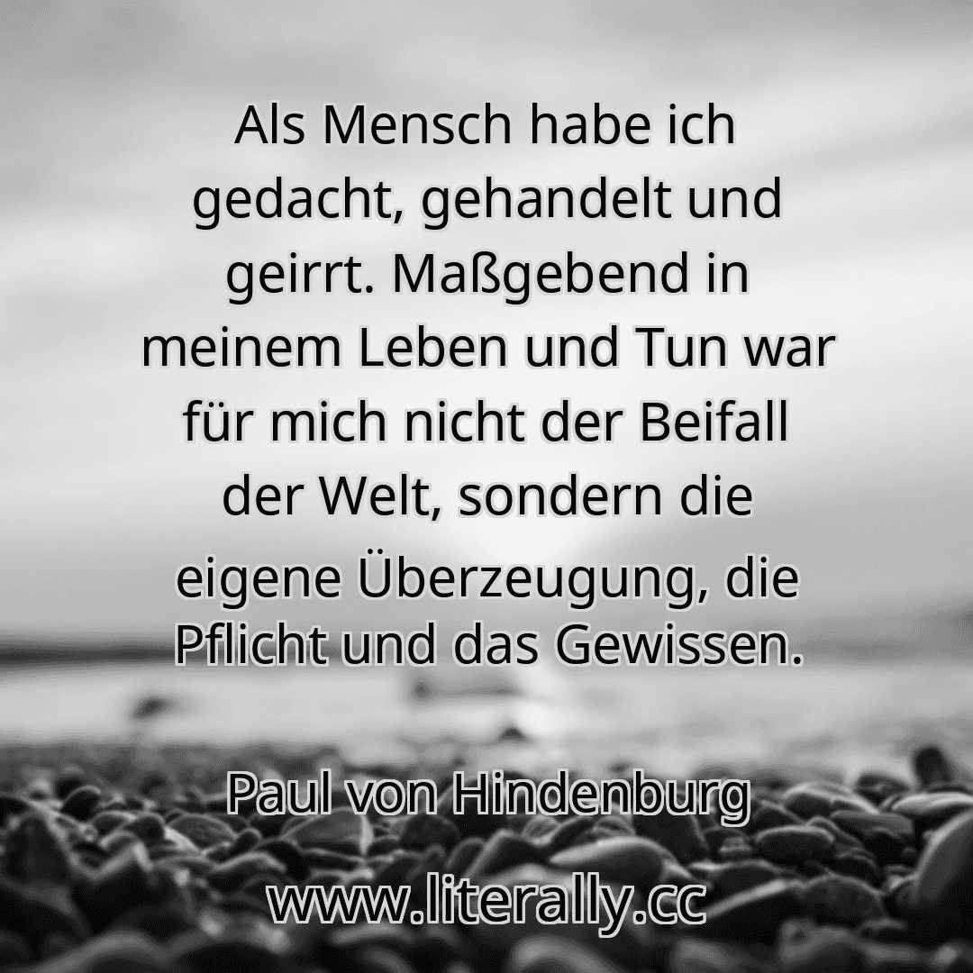 Als Mensch habe ich gedacht, gehandelt und geirrt. Maßgebend in meinem Leben und Tun war für mich nicht der Beifall der Welt, sondern die eigene Überzeugung, die Pflicht und das Gewissen.
Paul von Hindenburg
