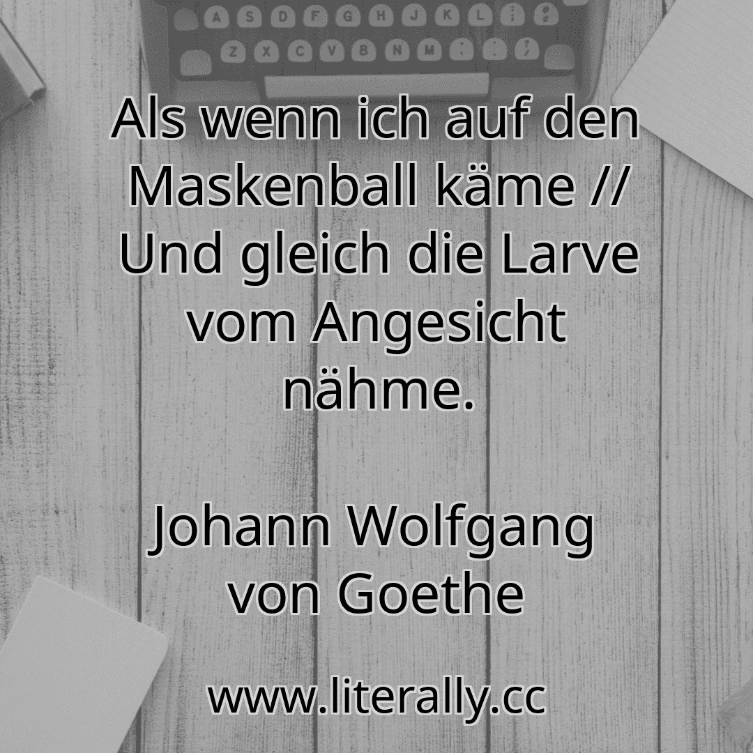 Als wenn ich auf den Maskenball käme // Und gleich die Larve vom Angesicht nähme.
Johann Wolfgang von Goethe
