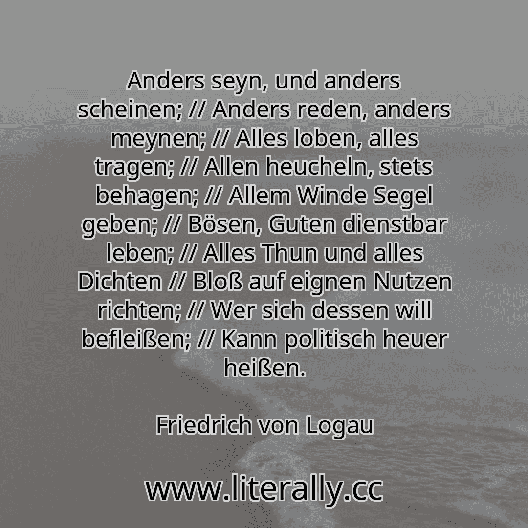 Anders seyn, und anders scheinen; // Anders reden, anders meynen; // Alles loben, alles tragen; // Allen heucheln, stets behagen; // Allem Winde Segel geben; // Bösen, Guten dienstbar leben; // Alles Thun und alles Dichten // Bloß auf eignen Nutzen richten; // Wer sich dessen will befleißen; // Kann politisch heuer heißen.
Friedrich von Logau
