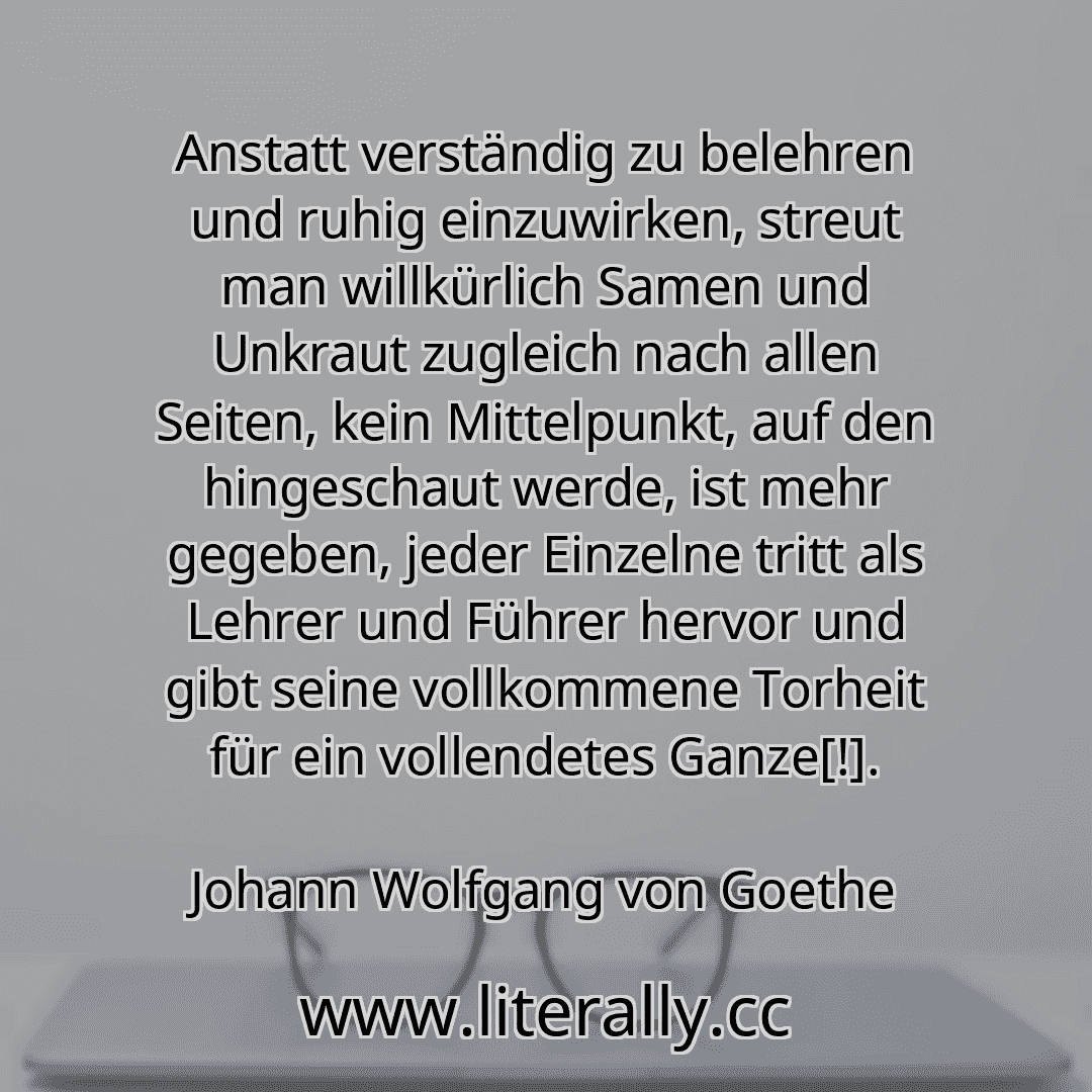 Anstatt verständig zu belehren und ruhig einzuwirken, streut man willkürlich Samen und Unkraut zugleich nach allen Seiten, kein Mittelpunkt, auf den hingeschaut werde, ist mehr gegeben, jeder Einzelne tritt als Lehrer und Führer hervor und gibt seine vollkommene Torheit für ein vollendetes Ganze[!].
Johann Wolfgang von Goethe
