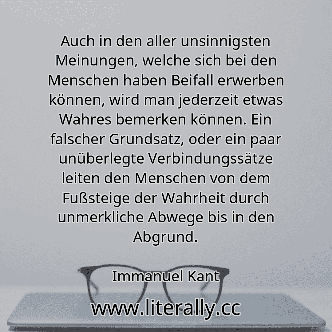 Auch in den aller unsinnigsten Meinungen, welche sich bei den Menschen haben Beifall erwerben können, wird man jederzeit etwas Wahres bemerken können. Ein falscher Grundsatz, oder ein paar unüberlegte Verbindungssätze leiten den Menschen von dem Fußsteige der Wahrheit durch unmerkliche Abwege bis in den Abgrund.
Immanuel Kant
Auch in den aller unsinnigsten Meinungen, welche sich bei den Menschen haben Beifall erwerben können, wird man jederzeit etwas Wahres bemerken können. Ein falscher Grundsatz, oder ein paar unüberlegte Verbindungssätze leiten den Menschen von dem Fußsteige der Wahrheit durch unmerkliche Abwege bis in den Abgrund.
Immanuel Kant