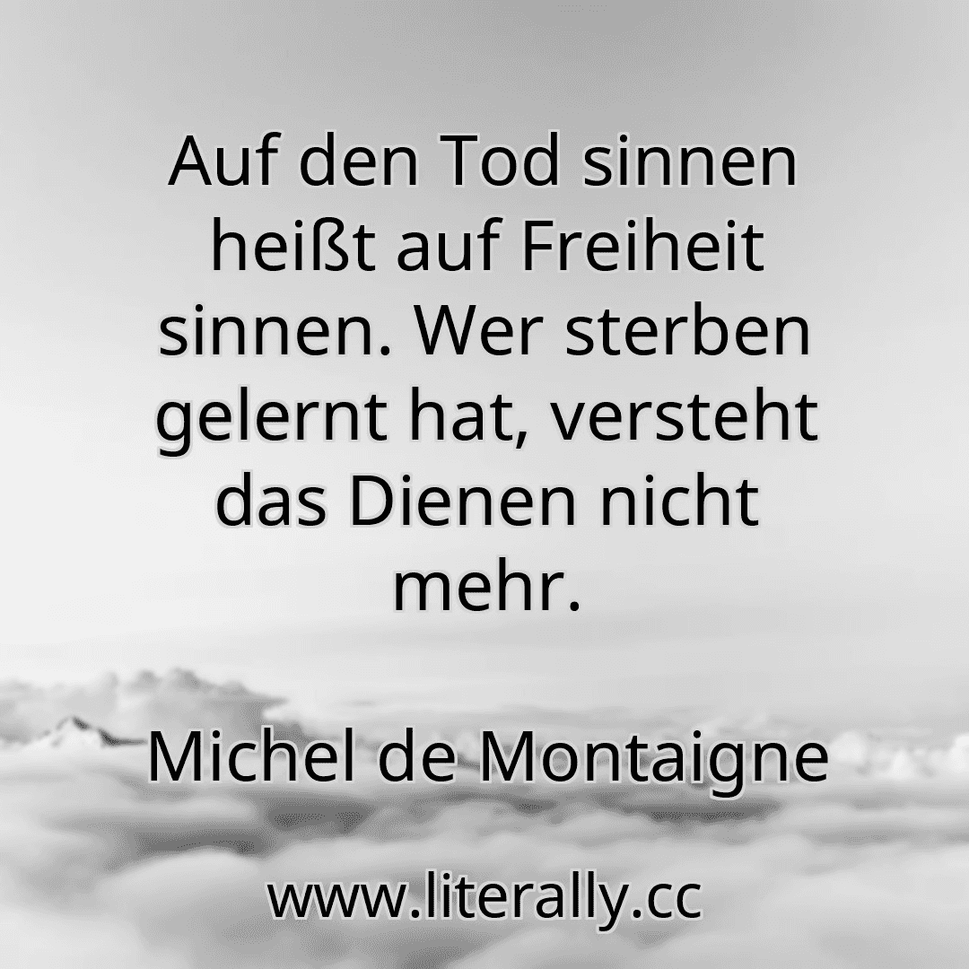 Auf den Tod sinnen heißt auf Freiheit sinnen. Wer sterben gelernt hat, versteht das Dienen nicht mehr.
Michel de Montaigne
