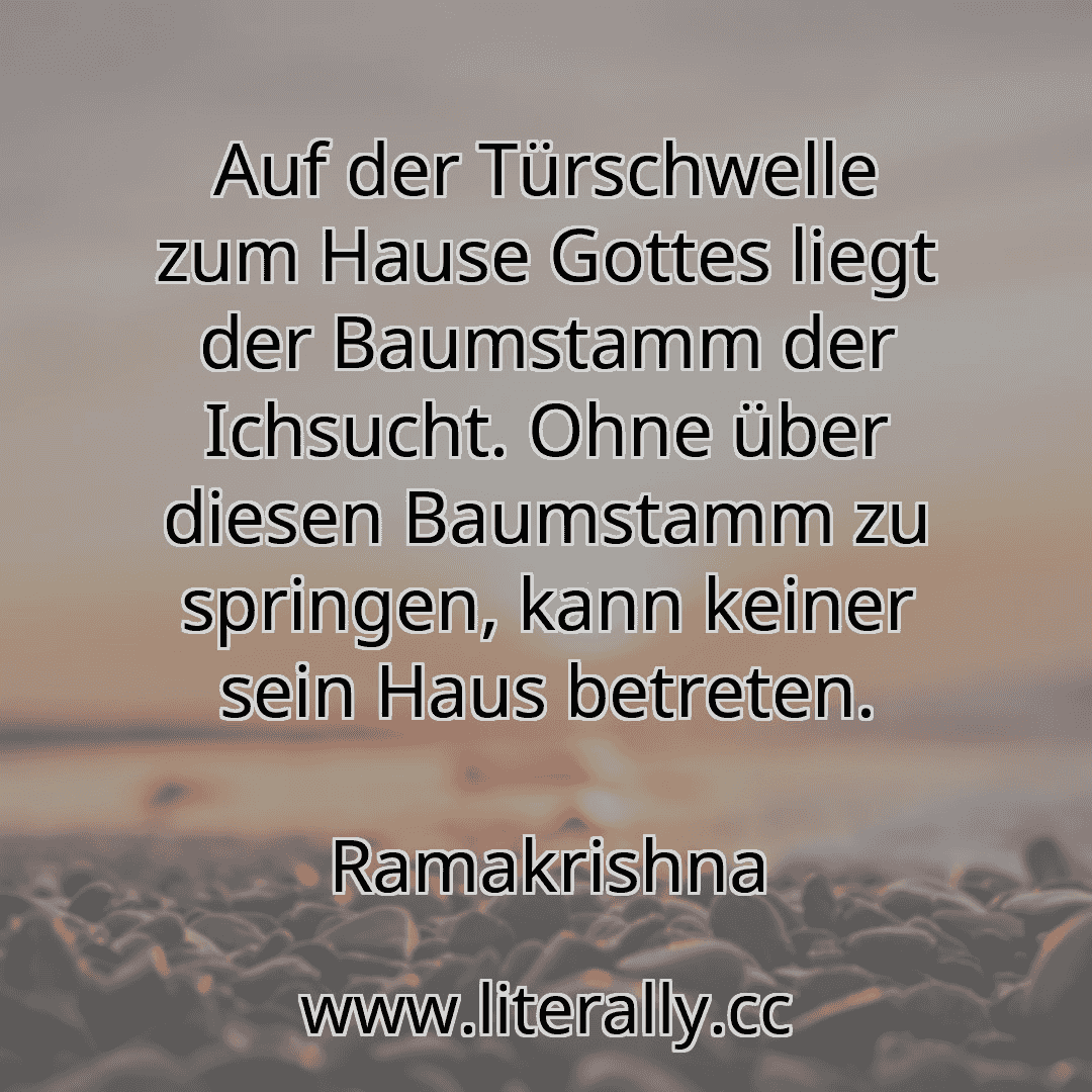 Auf der Türschwelle zum Hause Gottes liegt der Baumstamm der Ichsucht. Ohne über diesen Baumstamm zu springen, kann keiner sein Haus betreten.
Ramakrishna
