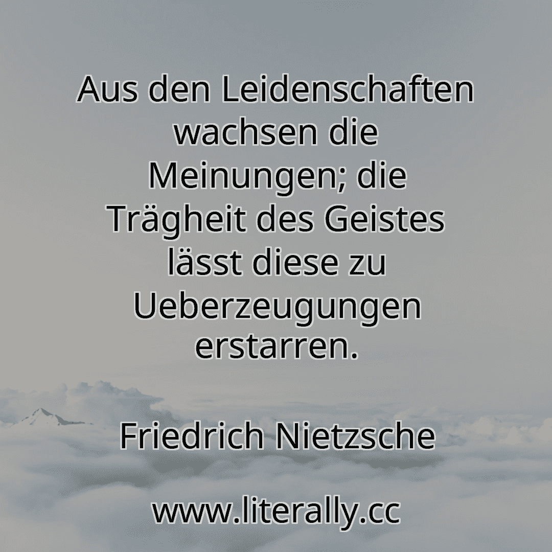 Aus den Leidenschaften wachsen die Meinungen; die Trägheit des Geistes lässt diese zu Ueberzeugungen erstarren.
Friedrich Nietzsche

