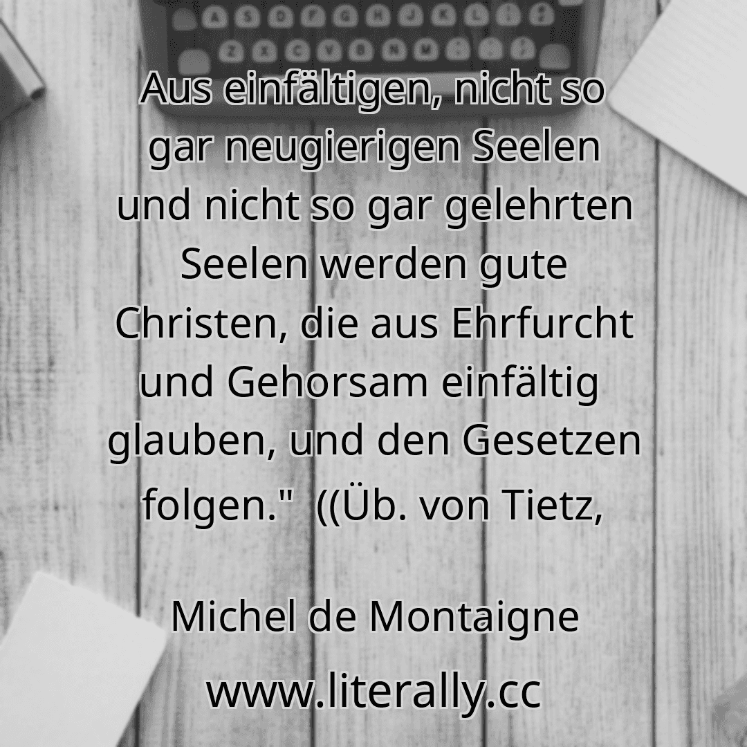 Aus einfältigen, nicht so gar neugierigen Seelen und nicht so gar gelehrten Seelen werden gute Christen, die aus Ehrfurcht und Gehorsam einfältig  glauben, und den Gesetzen folgen."  ((Üb. von Tietz,
Michel de Montaigne
