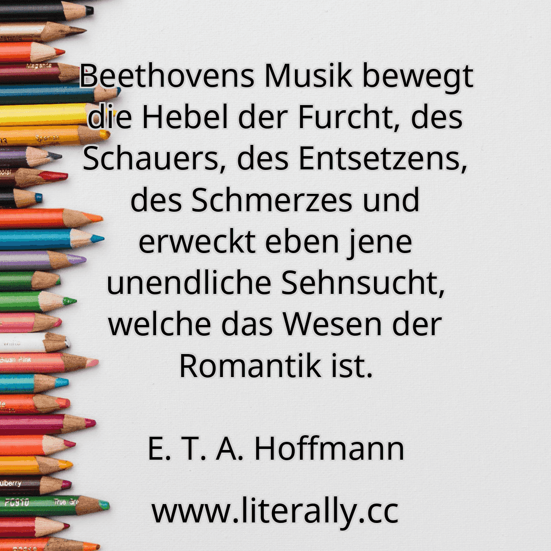 Beethovens Musik bewegt die Hebel der Furcht, des Schauers, des Entsetzens, des Schmerzes und erweckt eben jene unendliche Sehnsucht, welche das Wesen der Romantik ist.
E. T. A. Hoffmann
