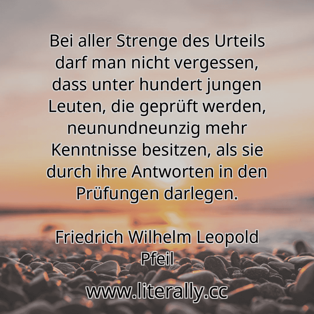 Bei aller Strenge des Urteils darf man nicht vergessen, dass unter hundert jungen Leuten, die geprüft werden, neunundneunzig mehr Kenntnisse besitzen, als sie durch ihre Antworten in den Prüfungen darlegen.
Friedrich Wilhelm Leopold Pfeil
