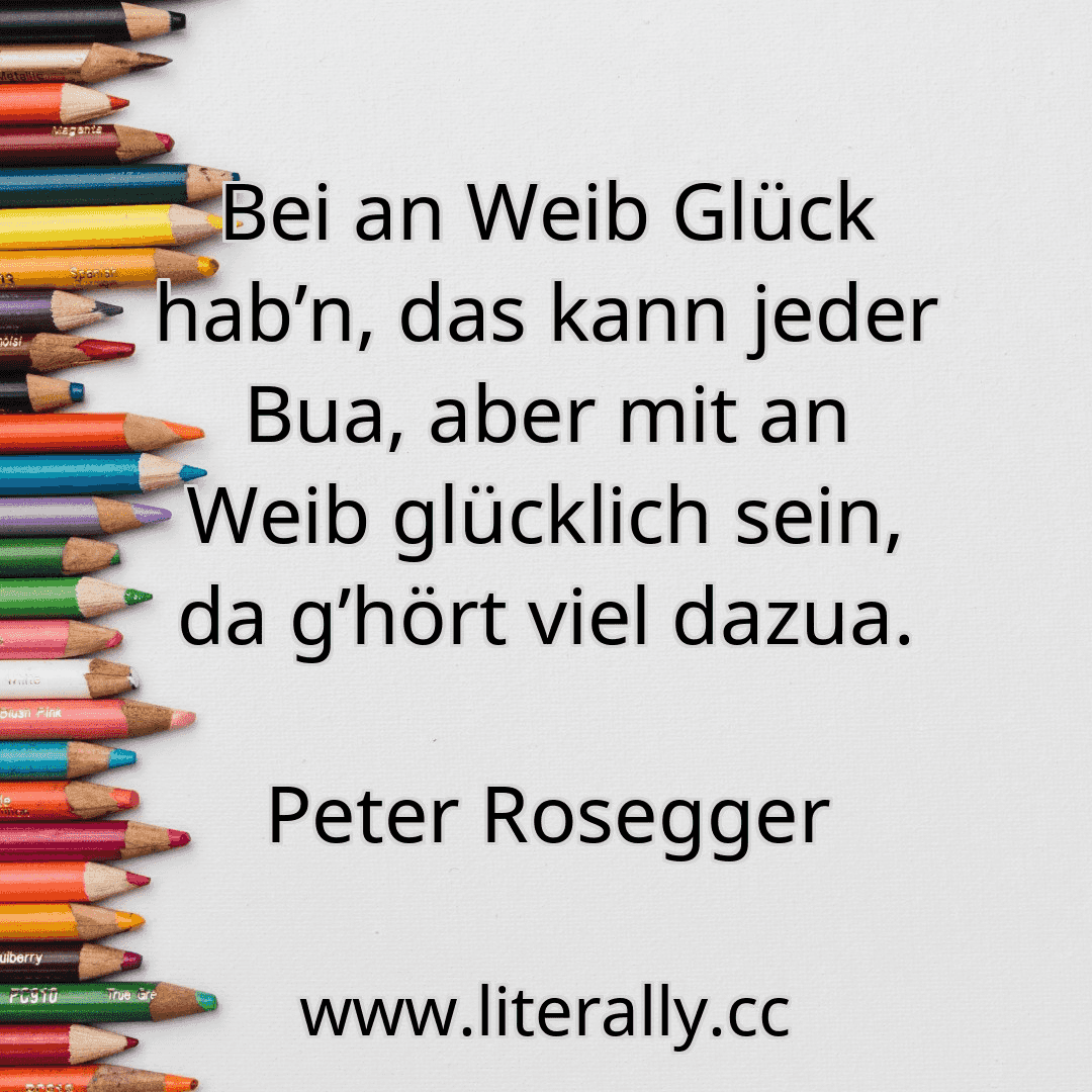 Bei an Weib Glück hab’n, das kann jeder Bua, aber mit an Weib glücklich sein, da g’hört viel dazua.
Peter Rosegger
