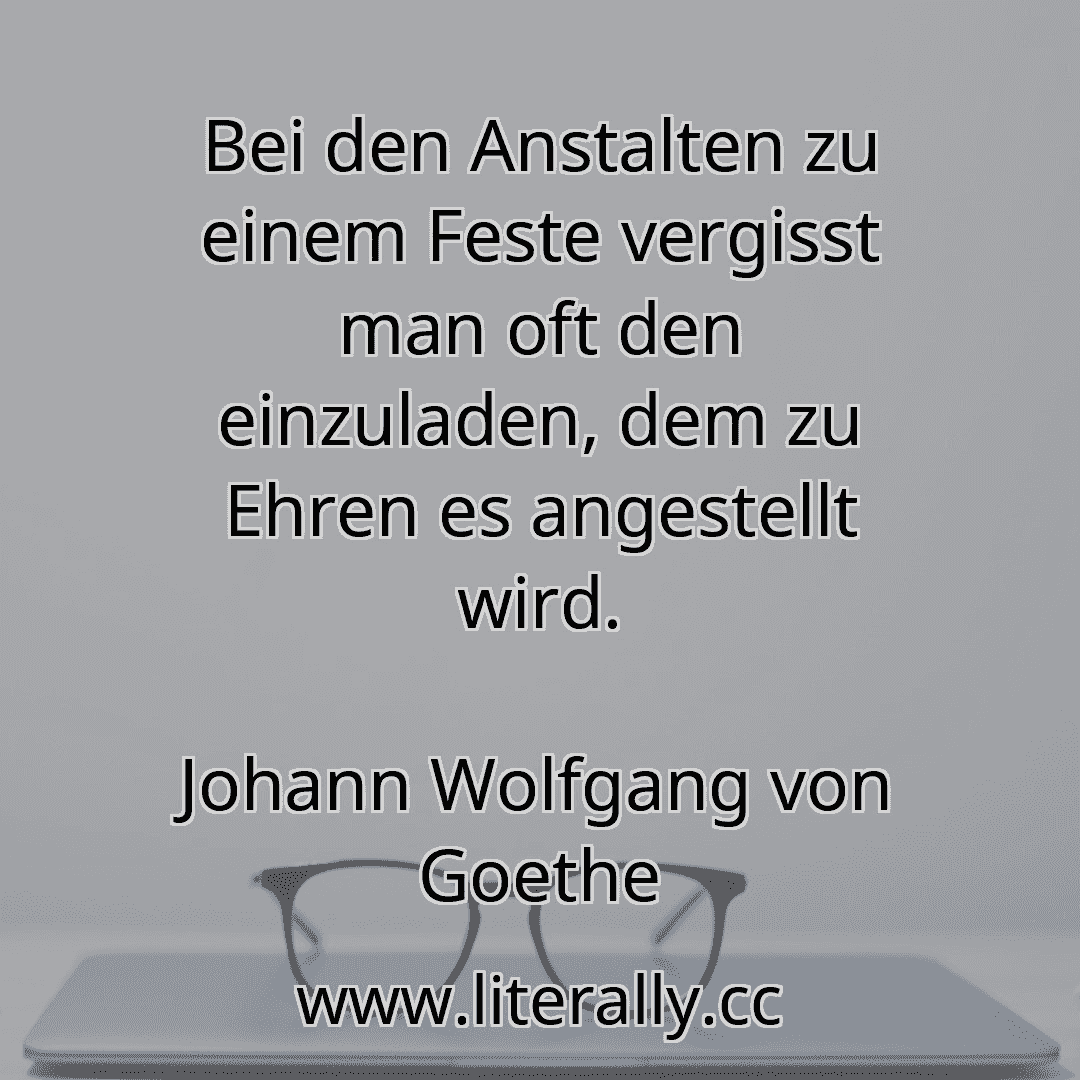 Bei den Anstalten zu einem Feste vergisst man oft den einzuladen, dem zu Ehren es angestellt wird.
Johann Wolfgang von Goethe
