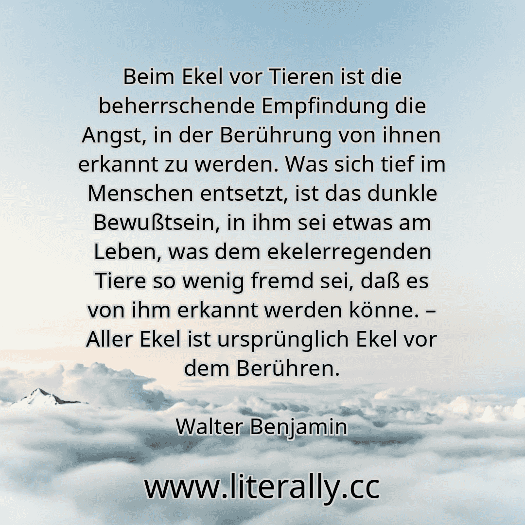 Beim Ekel vor Tieren ist die beherrschende Empfindung die Angst, in der Berührung von ihnen erkannt zu werden. Was sich tief im Menschen entsetzt, ist das dunkle Bewußtsein, in ihm sei etwas am Leben, was dem ekelerregenden Tiere so wenig fremd sei, daß es von ihm erkannt werden könne. – Aller Ekel ist ursprünglich Ekel vor dem Berühren.
Walter Benjamin
Beim Ekel vor Tieren ist die beherrschende Empfindung die Angst, in der Berührung von ihnen erkannt zu werden. Was sich tief im Menschen entsetzt, ist das dunkle Bewußtsein, in ihm sei etwas am Leben, was dem ekelerregenden Tiere so wenig fremd sei, daß es von ihm erkannt werden könne. – Aller Ekel ist ursprünglich Ekel vor dem Berühren.
Walter Benjamin
