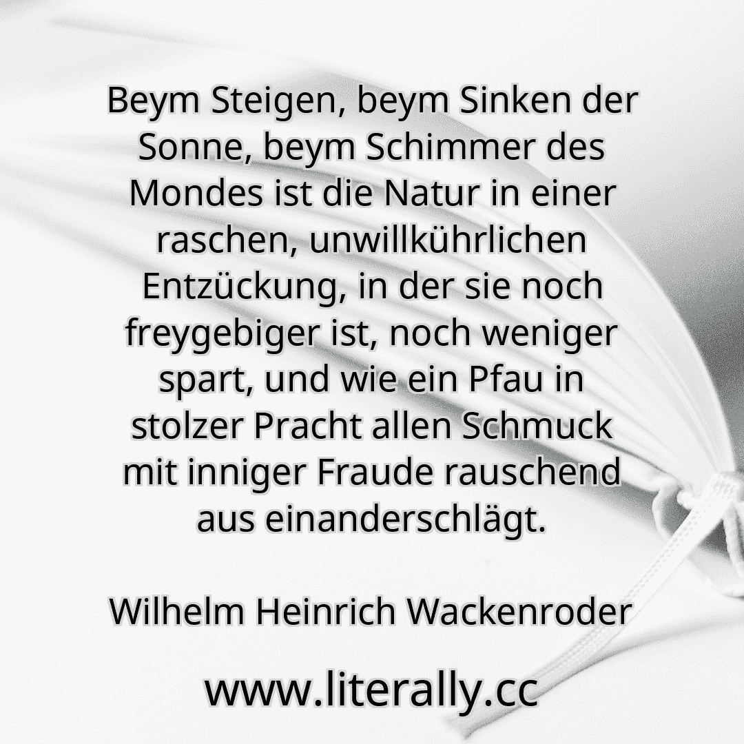 Beym Steigen, beym Sinken der Sonne, beym Schimmer des Mondes ist die Natur in einer raschen, unwillkührlichen Entzückung, in der sie noch freygebiger ist, noch weniger spart, und wie ein Pfau in stolzer Pracht allen Schmuck mit inniger Fraude rauschend aus einanderschlägt.
Wilhelm Heinrich Wackenroder
