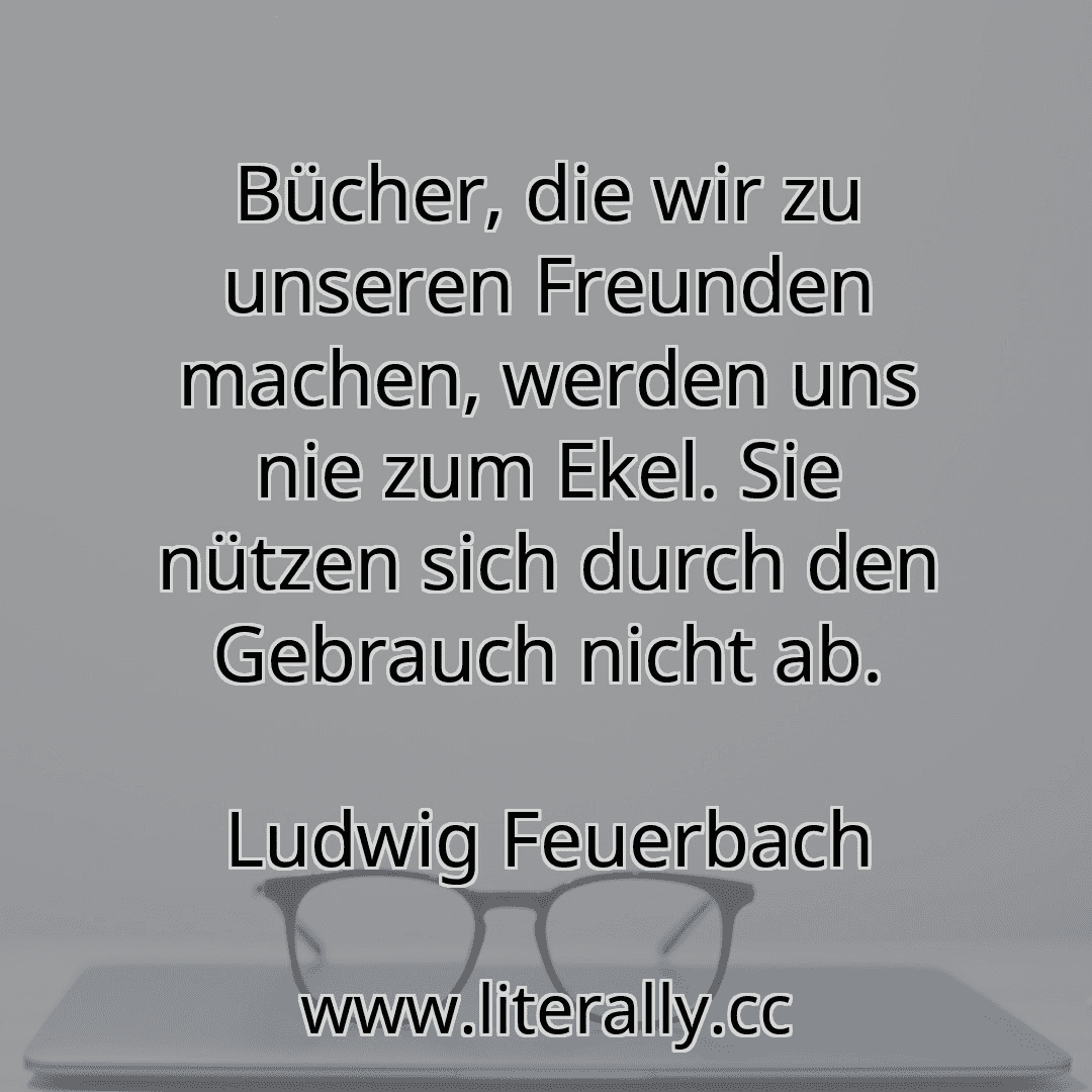 Bücher, die wir zu unseren Freunden machen, werden uns nie zum Ekel. Sie nützen sich durch den Gebrauch nicht ab.
Ludwig Feuerbach
