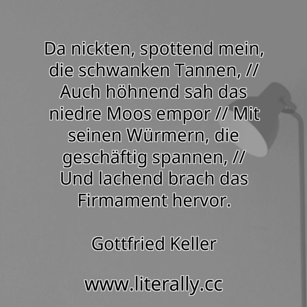 Da nickten, spottend mein, die schwanken Tannen, // Auch höhnend sah das niedre Moos empor // Mit seinen Würmern, die geschäftig spannen, // Und lachend brach das Firmament hervor.
Gottfried Keller
