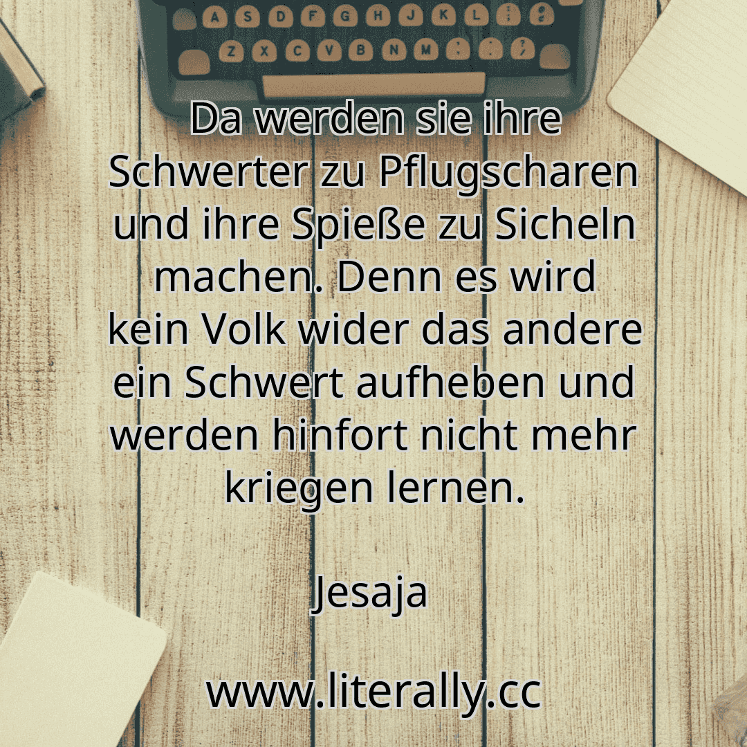 Da werden sie ihre Schwerter zu Pflugscharen und ihre Spieße zu Sicheln machen. Denn es wird kein Volk wider das andere ein Schwert aufheben und werden hinfort nicht mehr kriegen lernen.
Jesaja
