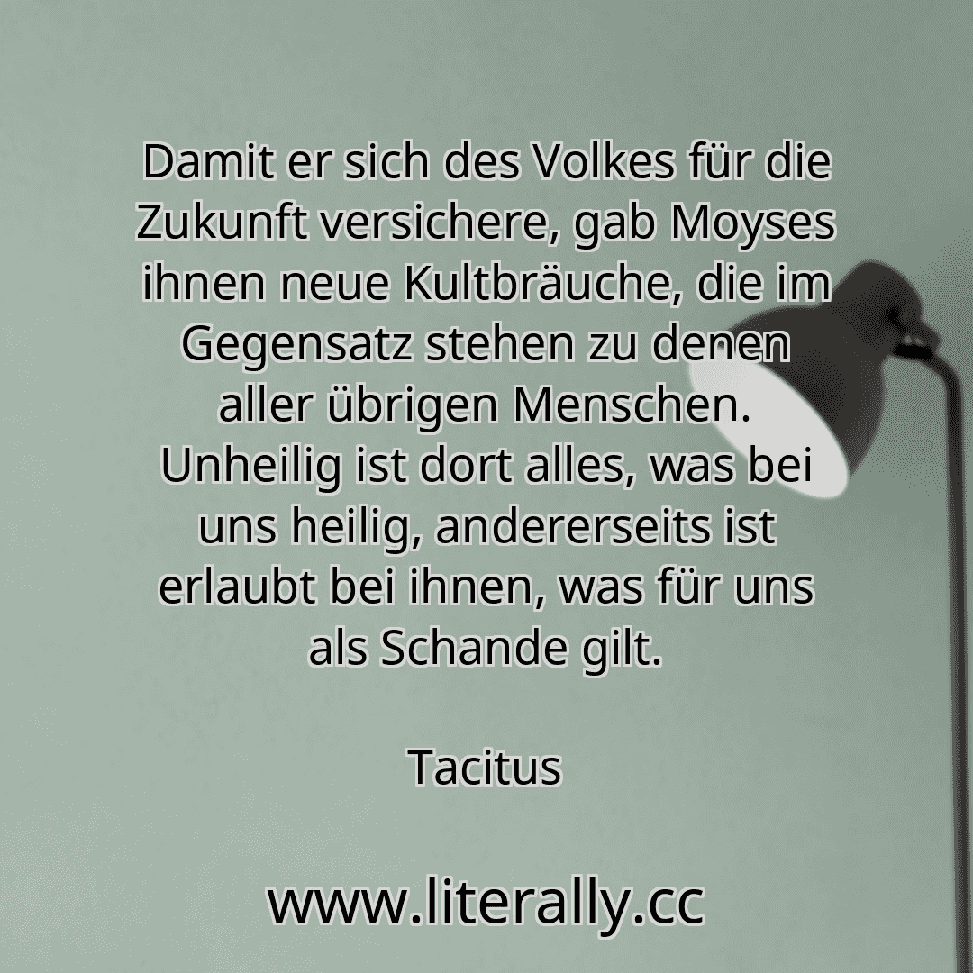 Damit er sich des Volkes für die Zukunft versichere, gab Moyses ihnen neue Kultbräuche, die im Gegensatz stehen zu denen aller übrigen Menschen. Unheilig ist dort alles, was bei uns heilig, andererseits ist erlaubt bei ihnen, was für uns als Schande gilt.
Tacitus
