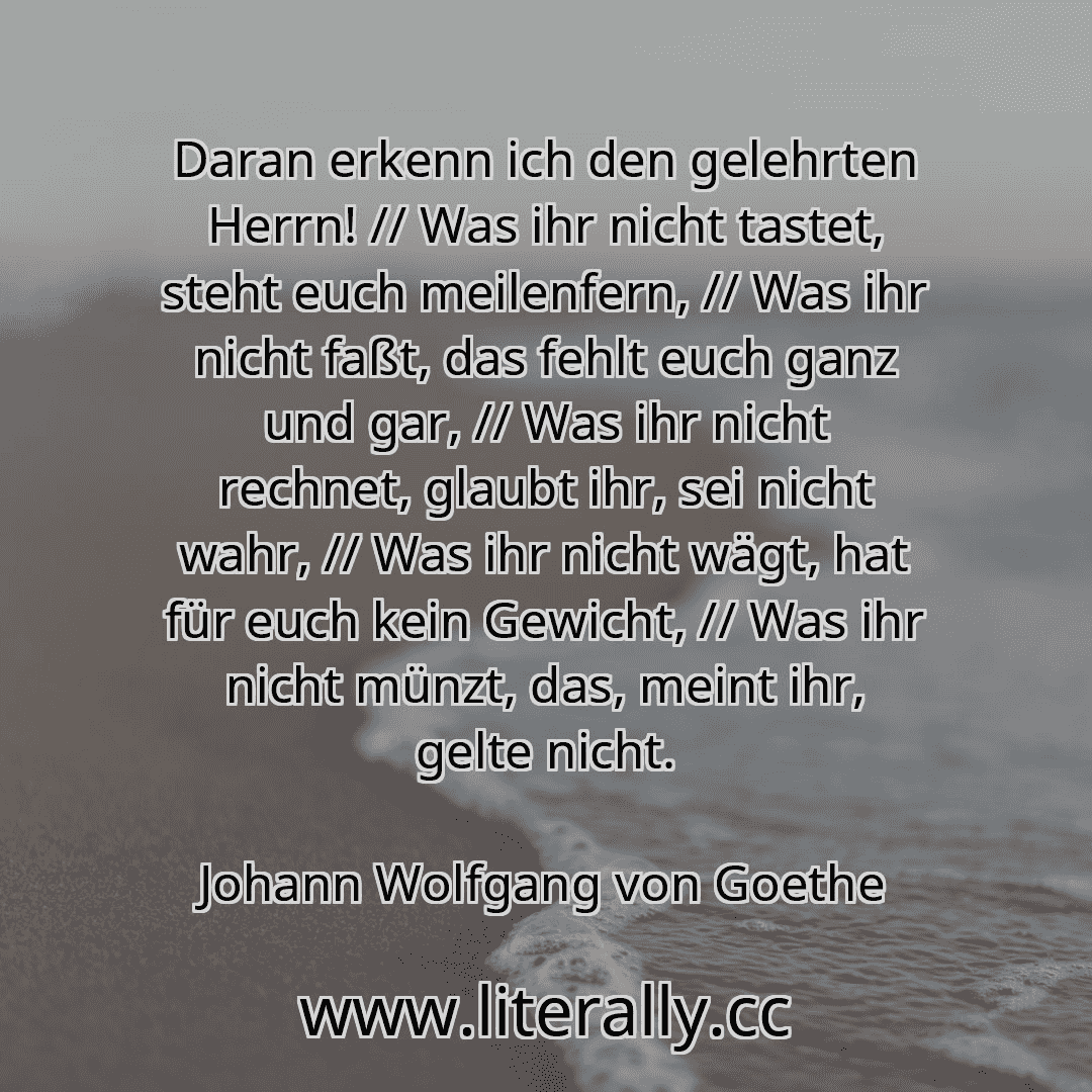 Daran erkenn ich den gelehrten Herrn! // Was ihr nicht tastet, steht euch meilenfern, // Was ihr nicht faßt, das fehlt euch ganz und gar, // Was ihr nicht rechnet, glaubt ihr, sei nicht wahr, // Was ihr nicht wägt, hat für euch kein Gewicht, // Was ihr nicht münzt, das, meint ihr, gelte nicht.
Johann Wolfgang von Goethe
Daran erkenn ich den gelehrten Herrn! // Was ihr nicht tastet, steht euch meilenfern, // Was ihr nicht faßt, das fehlt euch ganz und gar, // Was ihr nicht rechnet, glaubt ihr, sei nicht wahr, // Was ihr nicht wägt, hat für euch kein Gewicht, // Was ihr nicht münzt, das, meint ihr, gelte nicht.
Johann Wolfgang von Goethe