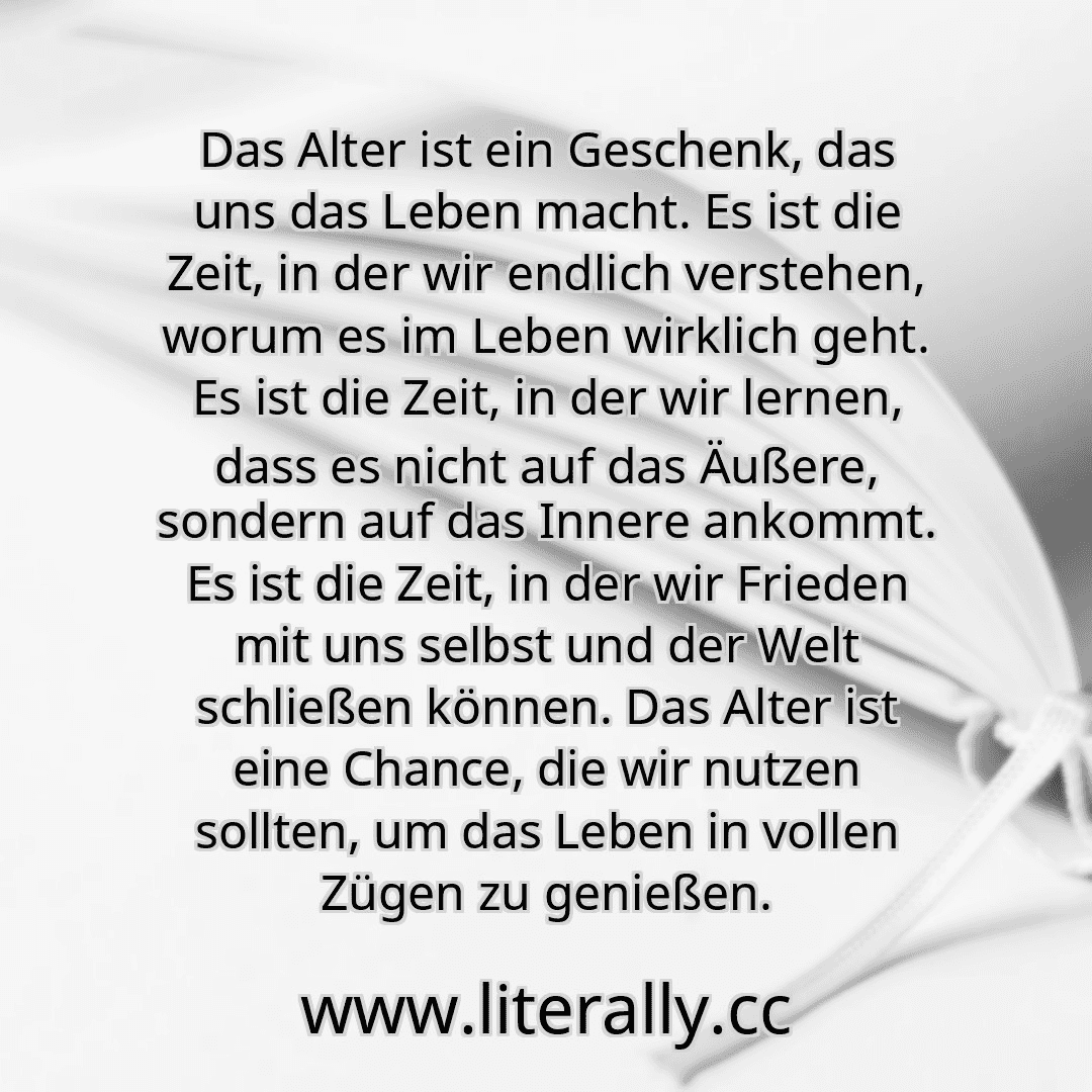 Das Alter ist ein Geschenk, das uns das Leben macht. Es ist die Zeit, in der wir endlich verstehen, worum es im Leben wirklich geht. Es ist die Zeit, in der wir lernen, dass es nicht auf das Äußere, sondern auf das Innere ankommt. Es ist die Zeit, in der wir Frieden mit uns selbst und der Welt schließen können. Das Alter ist eine Chance, die wir nutzen sollten, um das Leben in vollen Zügen zu geni...