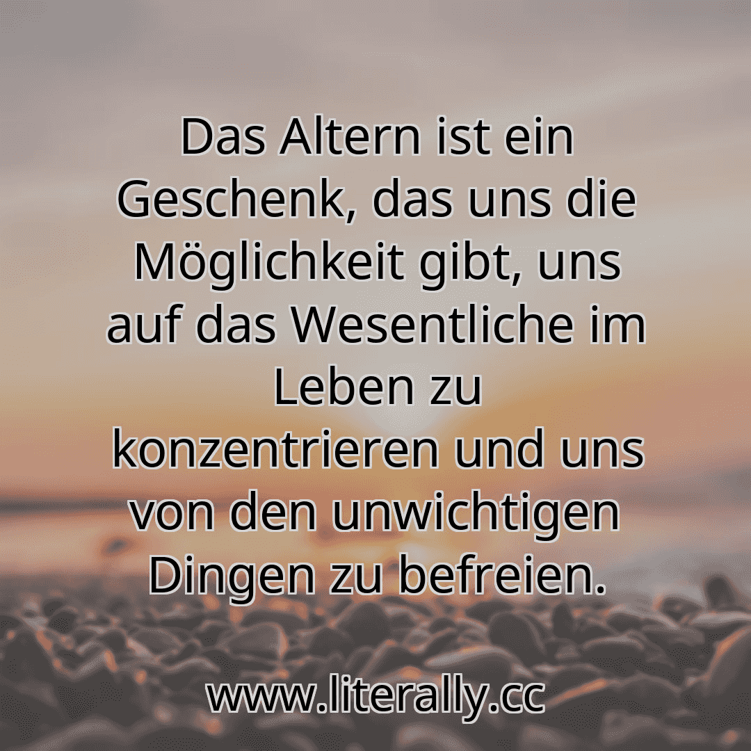 Das Altern ist ein Geschenk, das uns die Möglichkeit gibt, uns auf das Wesentliche im Leben zu konzentrieren und uns von den unwichtigen Dingen zu befreien.
