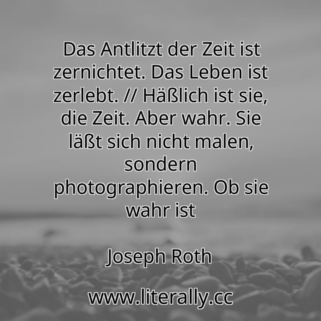 Das Antlitzt der Zeit ist zernichtet. Das Leben ist zerlebt. // Häßlich ist sie, die Zeit. Aber wahr. Sie läßt sich nicht malen, sondern photographieren. Ob sie wahr ist
Joseph Roth
