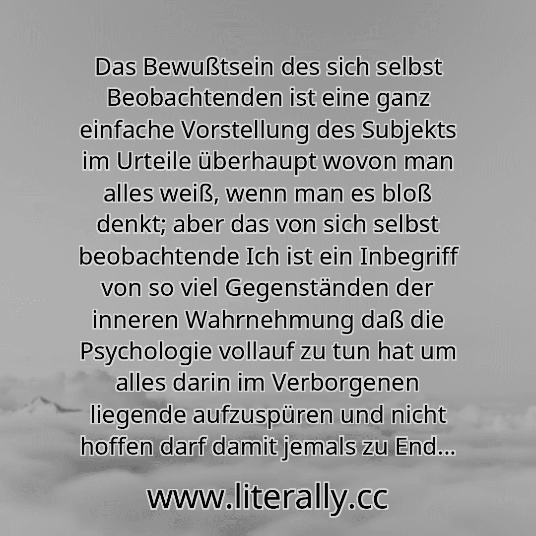 Das Bewußtsein des sich selbst Beobachtenden ist eine ganz einfache Vorstellung des Subjekts im Urteile überhaupt wovon man alles weiß, wenn man es bloß denkt; aber das von sich selbst beobachtende Ich ist ein Inbegriff von so viel Gegenständen der inneren Wahrnehmung daß die Psychologie vollauf zu tun hat um alles darin im Verborgenen liegende aufzuspüren und nicht hoffen darf damit jemals zu End...