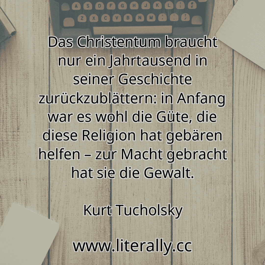Das Christentum braucht nur ein Jahrtausend in seiner Geschichte zurückzublättern: in Anfang war es wohl die Güte, die diese Religion hat gebären helfen – zur Macht gebracht hat sie die Gewalt.
Kurt Tucholsky
