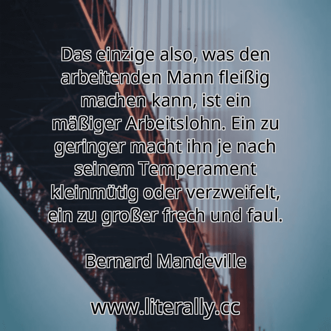 Das einzige also, was den arbeitenden Mann fleißig machen kann, ist ein mäßiger Arbeitslohn. Ein zu geringer macht ihn je nach seinem Temperament kleinmütig oder verzweifelt, ein zu großer frech und faul.
Bernard Mandeville
