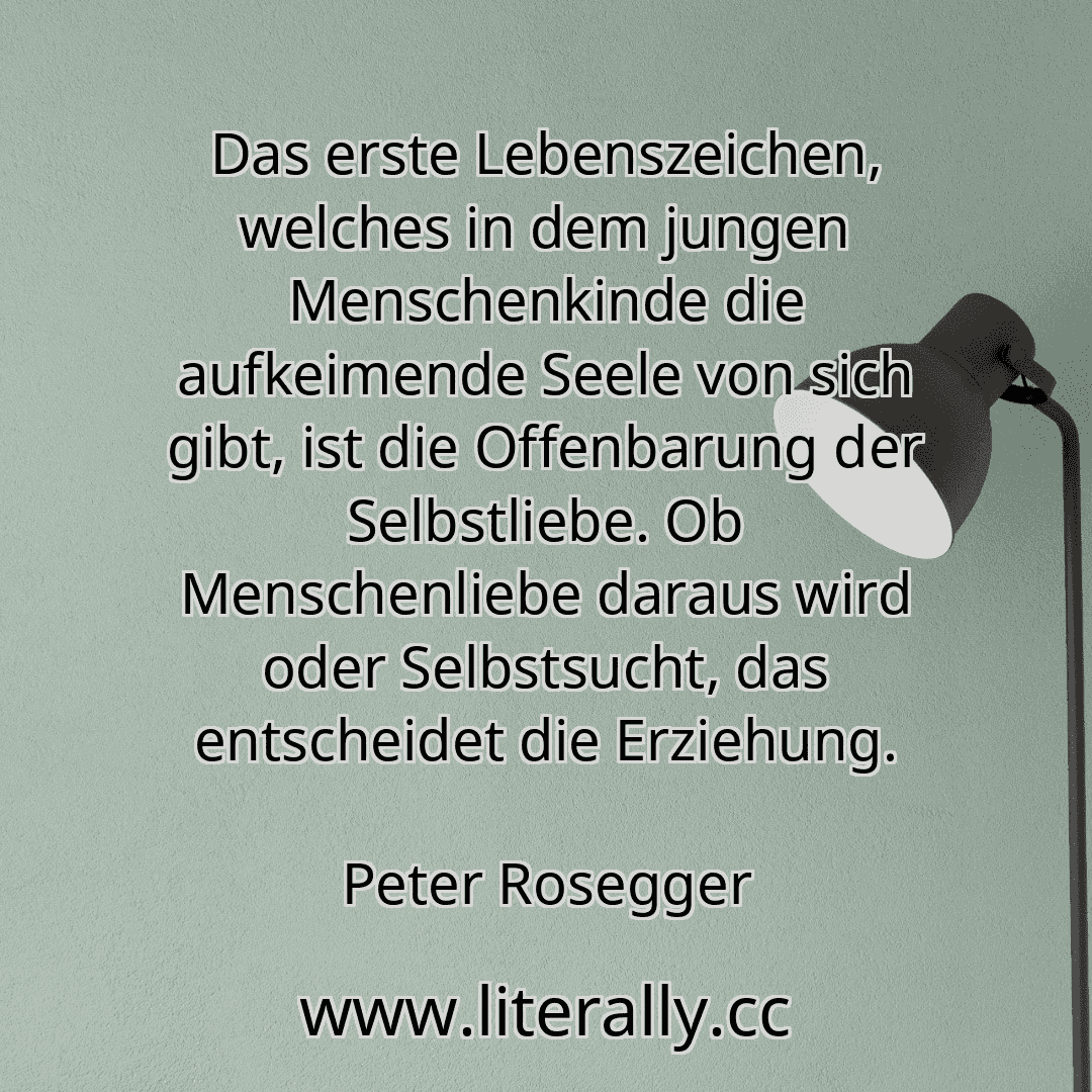 Das erste Lebenszeichen, welches in dem jungen Menschenkinde die aufkeimende Seele von sich gibt, ist die Offenbarung der Selbstliebe. Ob Menschenliebe daraus wird oder Selbstsucht, das entscheidet die Erziehung.
Peter Rosegger

