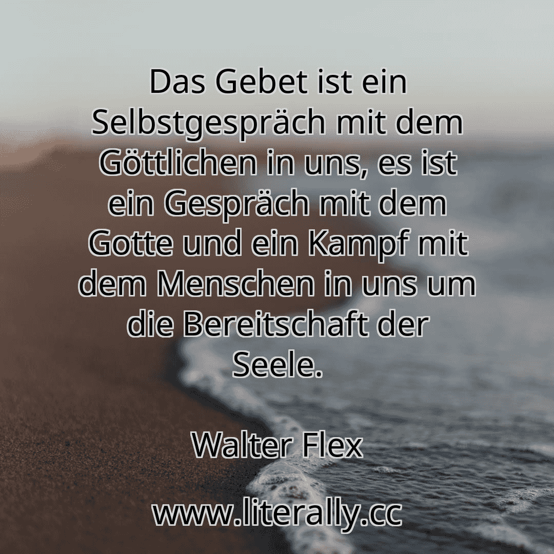 Das Gebet ist ein Selbstgespräch mit dem Göttlichen in uns, es ist ein Gespräch mit dem Gotte und ein Kampf mit dem Menschen in uns um die Bereitschaft der Seele.
Walter Flex
