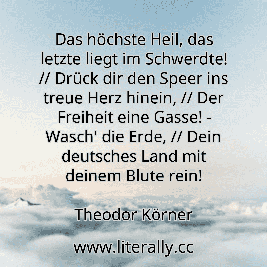 Das höchste Heil, das letzte liegt im Schwerdte! // Drück dir den Speer ins treue Herz hinein, // Der Freiheit eine Gasse! - Wasch' die Erde, // Dein deutsches Land mit deinem Blute rein!
Theodor Körner
