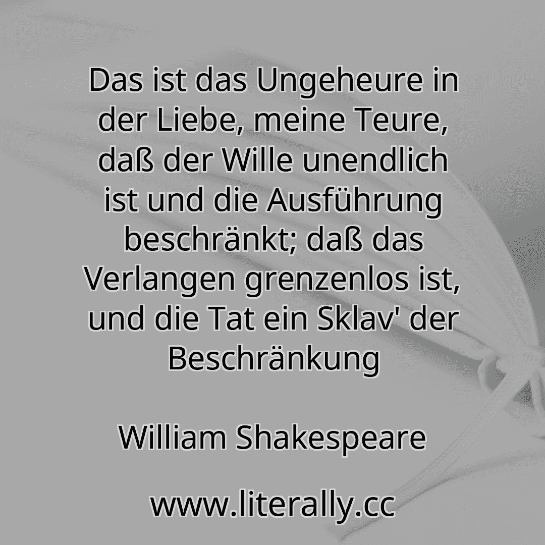 Das ist das Ungeheure in der Liebe, meine Teure, daß der Wille unendlich ist und die Ausführung beschränkt; daß das Verlangen grenzenlos ist, und die Tat ein Sklav' der Beschränkung
William Shakespeare
