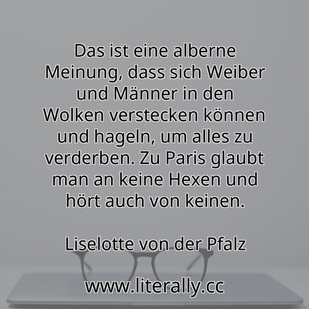 Das ist eine alberne Meinung, dass sich Weiber und Männer in den Wolken verstecken können und hageln, um alles zu verderben. Zu Paris glaubt man an keine Hexen und hört auch von keinen.
Liselotte von der Pfalz
