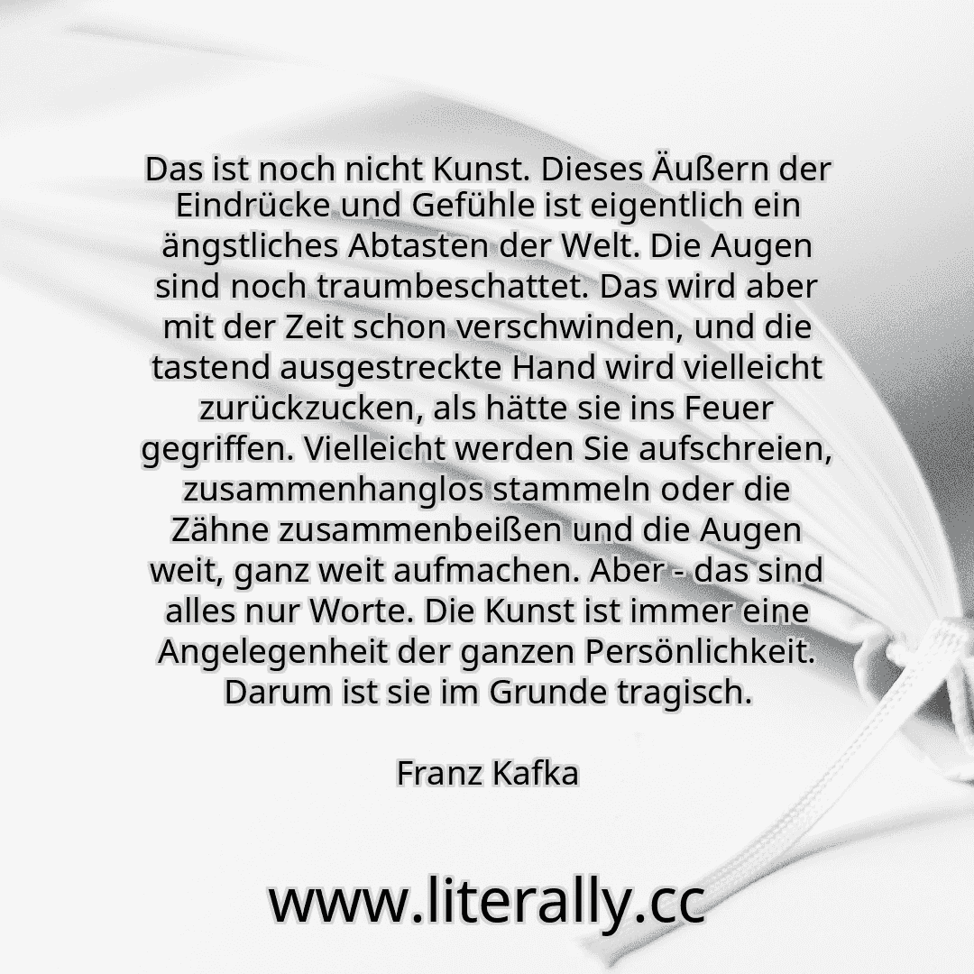 Das ist noch nicht Kunst. Dieses Äußern der Eindrücke und Gefühle ist eigentlich ein ängstliches Abtasten der Welt. Die Augen sind noch traumbeschattet. Das wird aber mit der Zeit schon verschwinden, und die tastend ausgestreckte Hand wird vielleicht zurückzucken, als hätte sie ins Feuer gegriffen. Vielleicht werden Sie aufschreien, zusammenhanglos stammeln oder die Zähne zusammenbeißen und die Au... Das ist noch nicht Kunst. Dieses Äußern der Eindrücke und Gefühle ist eigentlich ein ängstliches Abtasten der Welt. Die Augen sind noch traumbeschattet. Das wird aber mit der Zeit schon verschwinden, und die tastend ausgestreckte Hand wird vielleicht zurückzucken, als hätte sie ins Feuer gegriffen. Vielleicht werden Sie aufschreien, zusammenhanglos stammeln oder die Zähne zusammenbeißen und die Au...
