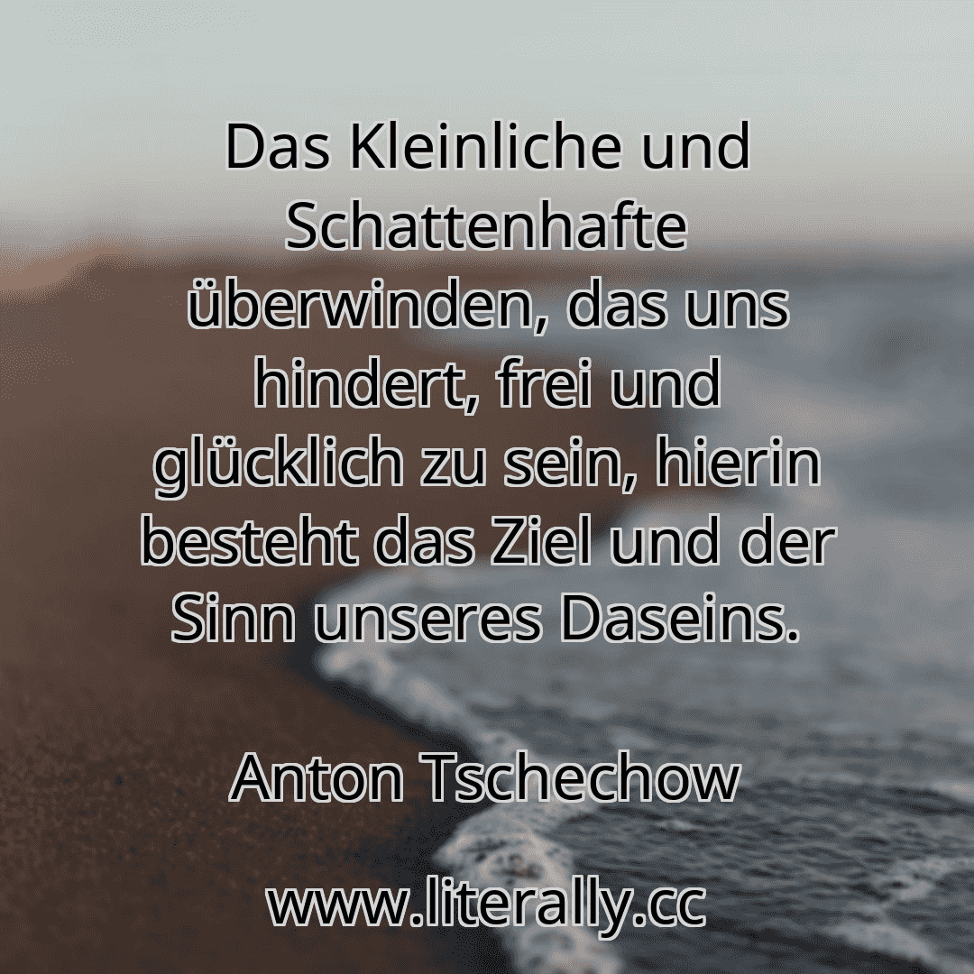 Das Kleinliche und Schattenhafte überwinden, das uns hindert, frei und glücklich zu sein, hierin besteht das Ziel und der Sinn unseres Daseins.
Anton Tschechow
