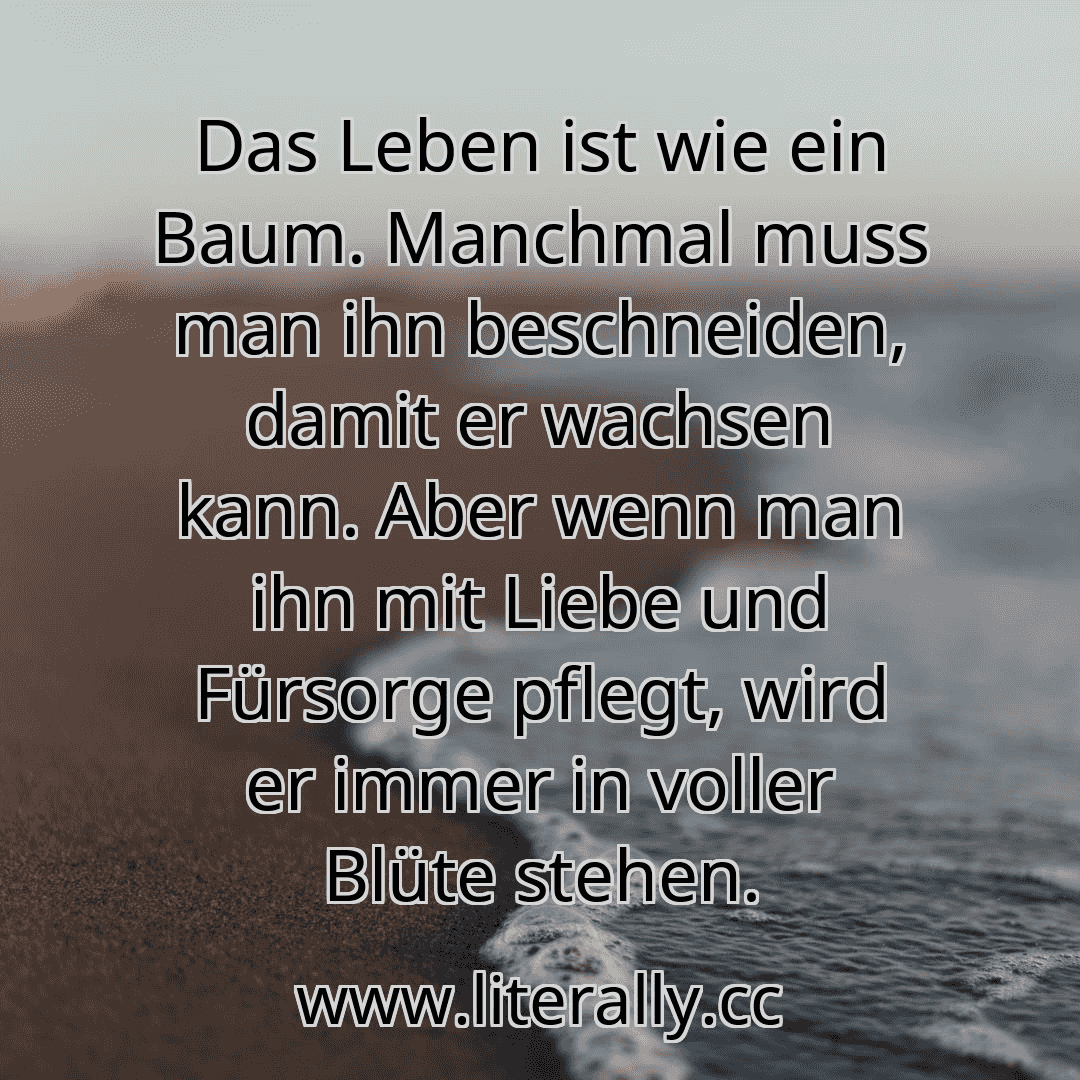 Das Leben ist wie ein Baum. Manchmal muss man ihn beschneiden, damit er wachsen kann. Aber wenn man ihn mit Liebe und Fürsorge pflegt, wird er immer in voller Blüte stehen.
