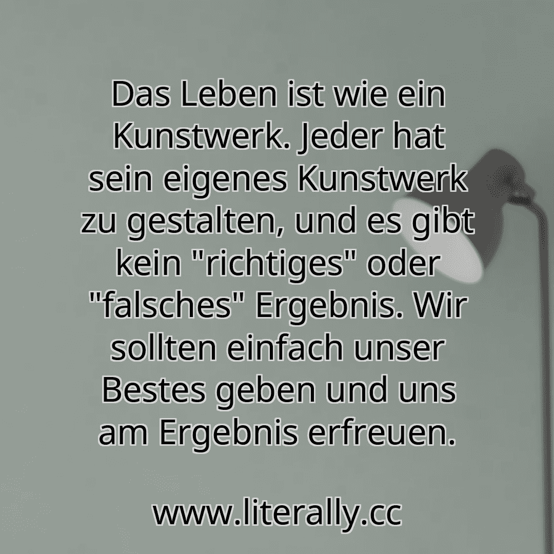 Das Leben ist wie ein Kunstwerk. Jeder hat sein eigenes Kunstwerk zu gestalten, und es gibt kein "richtiges" oder "falsches" Ergebnis. Wir sollten einfach unser Bestes geben und uns am Ergebnis erfreuen.
