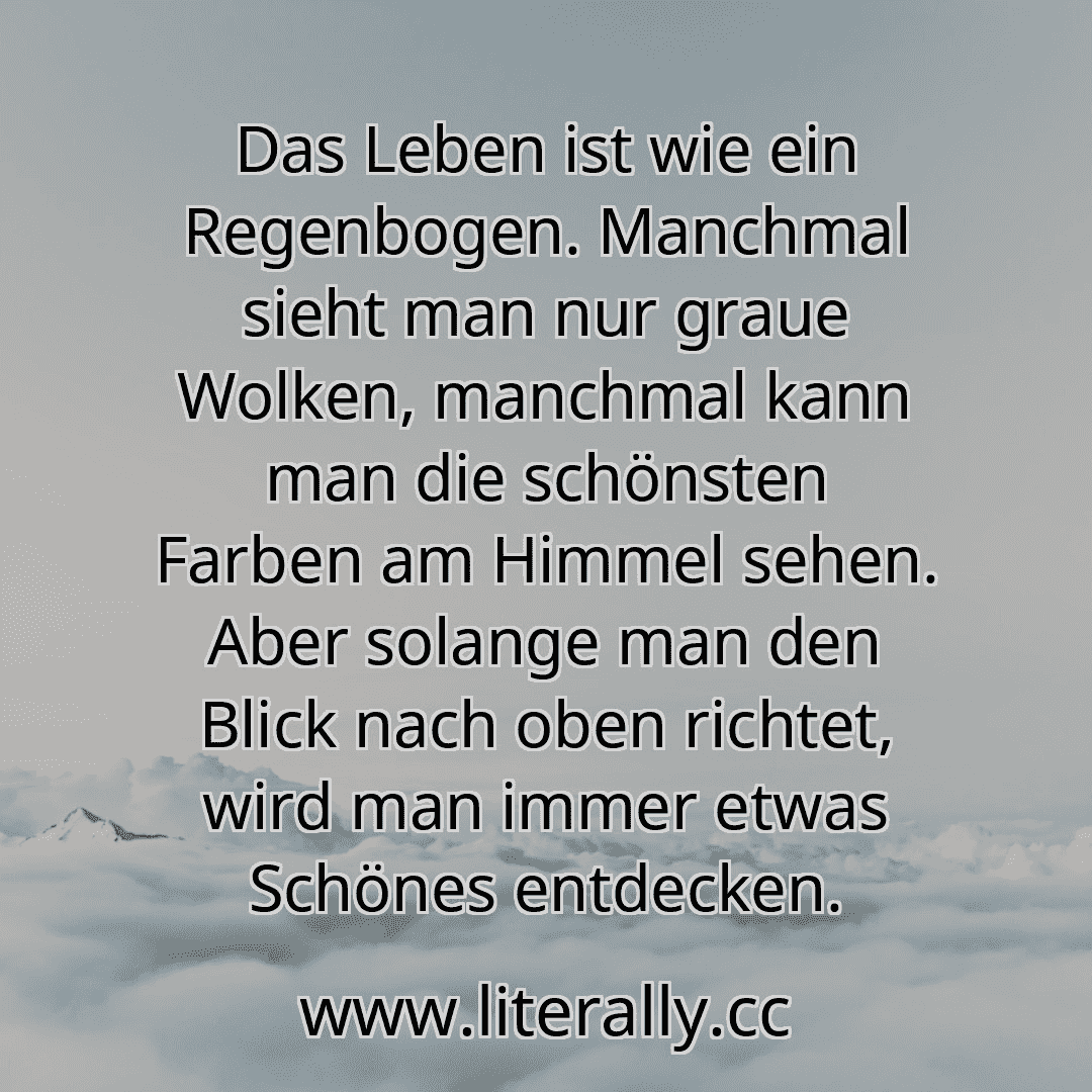 Das Leben ist wie ein Regenbogen. Manchmal sieht man nur graue Wolken, manchmal kann man die schönsten Farben am Himmel sehen. Aber solange man den Blick nach oben richtet, wird man immer etwas Schönes entdecken.
