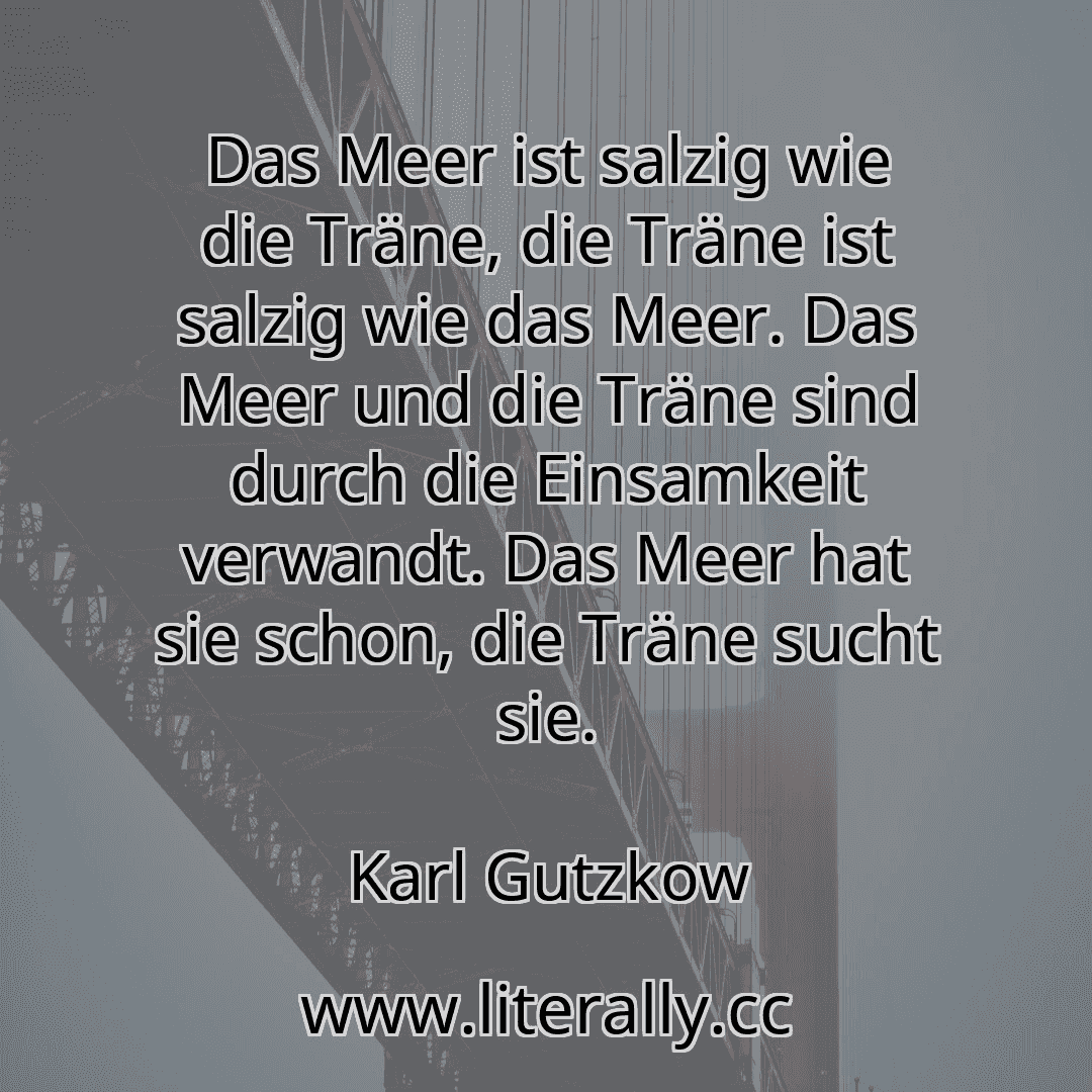 Das Meer ist salzig wie die Träne, die Träne ist salzig wie das Meer. Das Meer und die Träne sind durch die Einsamkeit verwandt. Das Meer hat sie schon, die Träne sucht sie.
Karl Gutzkow
