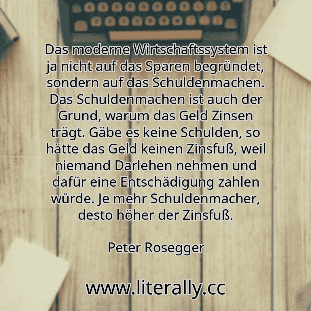 Das moderne Wirtschaftssystem ist ja nicht auf das Sparen begründet, sondern auf das Schuldenmachen. Das Schuldenmachen ist auch der Grund, warum das Geld Zinsen trägt. Gäbe es keine Schulden, so hätte das Geld keinen Zinsfuß, weil niemand Darlehen nehmen und dafür eine Entschädigung zahlen würde. Je mehr Schuldenmacher, desto höher der Zinsfuß.
Peter Rosegger

