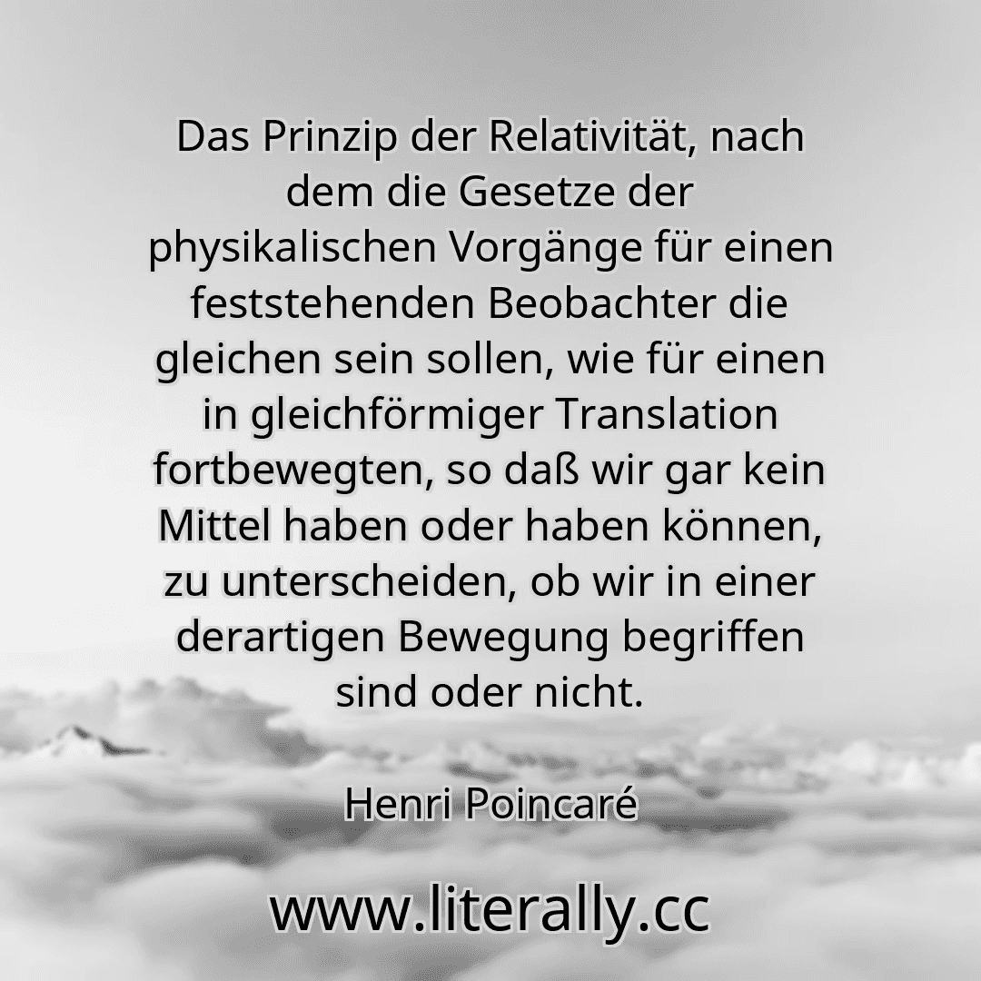 Das Prinzip der Relativität, nach dem die Gesetze der physikalischen Vorgänge für einen feststehenden Beobachter die gleichen sein sollen, wie für einen in gleichförmiger Translation fortbewegten, so daß wir gar kein Mittel haben oder haben können, zu unterscheiden, ob wir in einer derartigen Bewegung begriffen sind oder nicht.
Henri Poincaré
