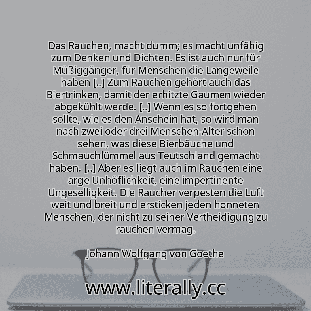 Das Rauchen, macht dumm; es macht unfähig zum Denken und Dichten. Es ist auch nur für Müßiggänger, für Menschen die Langeweile haben [..] Zum Rauchen gehört auch das Biertrinken, damit der erhitzte Gaumen wieder abgekühlt werde. [..] Wenn es so fortgehen sollte, wie es den Anschein hat, so wird man nach zwei oder drei Menschen-Alter schon sehen, was diese Bierbäuche und Schmauchlümmel aus Teutschl...