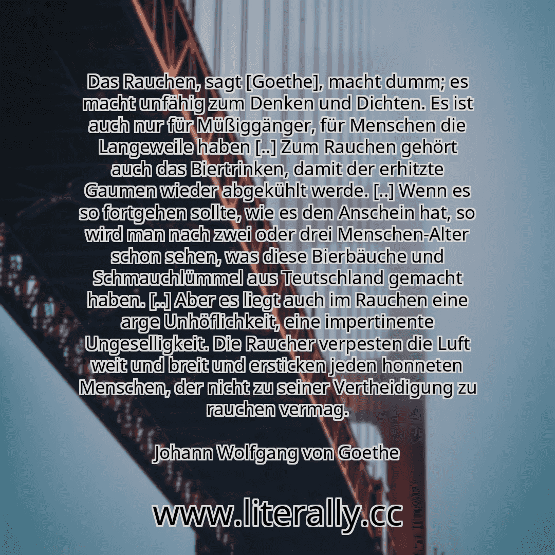 Das Rauchen, sagt [Goethe], macht dumm; es macht unfähig zum Denken und Dichten. Es ist auch nur für Müßiggänger, für Menschen die Langeweile haben [..] Zum Rauchen gehört auch das Biertrinken, damit der erhitzte Gaumen wieder abgekühlt werde. [..] Wenn es so fortgehen sollte, wie es den Anschein hat, so wird man nach zwei oder drei Menschen-Alter schon sehen, was diese Bierbäuche und Schmauchlümm...